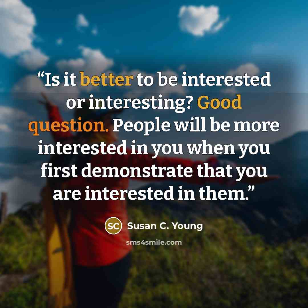 “Is it better to be interested or interesting? Good question. People will be more interested in you when you first demonstrate that you are interested in them.” quote by Susan C. Young