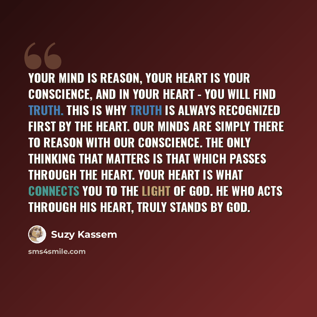 “Your mind is reason, your heart is your conscience, and in your heart - you will find truth. This is why Truth is always recognized first by the heart. Our minds are simply there to reason with our conscience. The only thinking that matters is that which passes through the heart. Your heart is…” quote by Suzy Kassem
