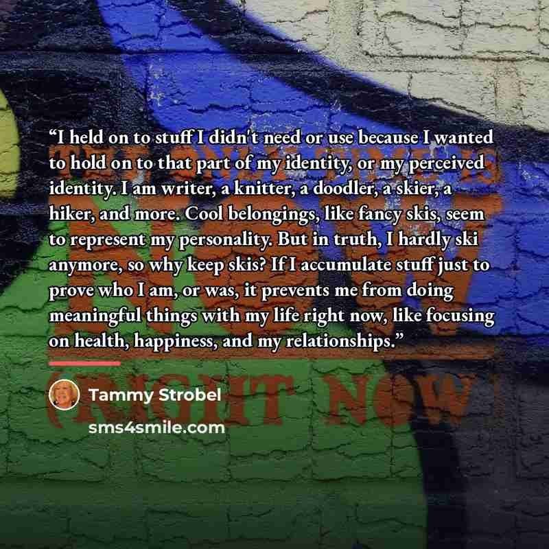 “I held on to stuff I didn't need or use because I wanted to hold on to that part of my identity, or my perceived identity. I am writer, a knitter, a doodler, a skier, a hiker, and more. Cool belongings, like fancy skis, seem to represent my personality. But in truth, I hardly ski anymore, so why…” quote by Tammy Strobel