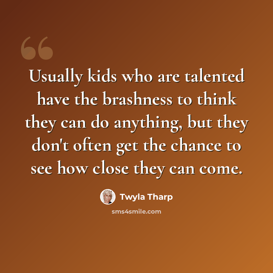 “Usually kids who are talented have the brashness to think they can do anything, but they don't often get the chance to see how close they can come.” quote by Twyla Tharp