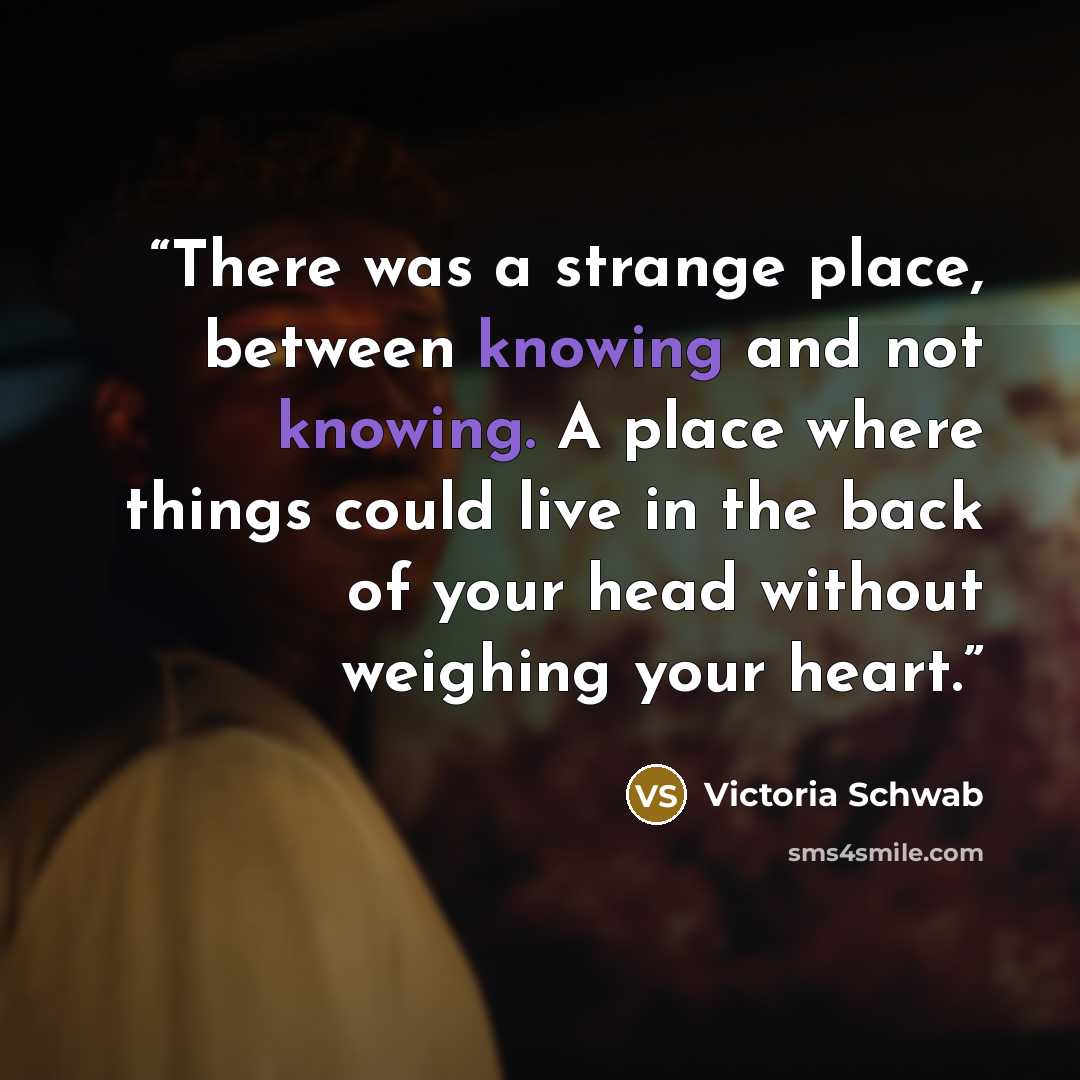 “There was a strange place, between knowing and not knowing. A place where things could live in the back of your head without weighing your heart.” quote by Victoria Schwab