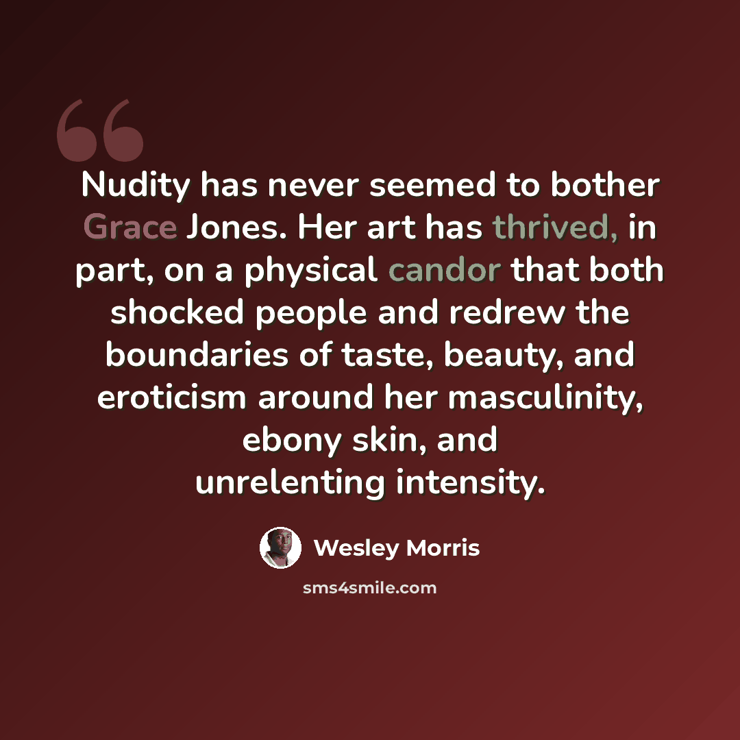 “Nudity has never seemed to bother Grace Jones. Her art has thrived, in part, on a physical candor that both shocked people and redrew the boundaries of taste, beauty, and eroticism around her masculinity, ebony skin, and unrelenting intensity.” quote by Wesley Morris