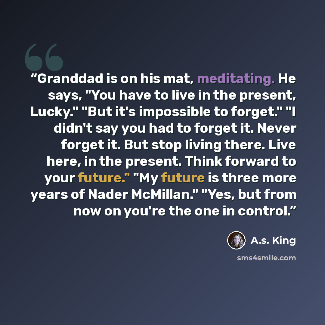 “Granddad is on his mat, meditating. He says, "You have to live in the present, Lucky." "But it's impossible to forget." "I didn't say you had to forget it. Never forget it. But stop living there. Live here, in the present. Think forward to your future." "My future is three more years of Nader…” quote by A.S. King