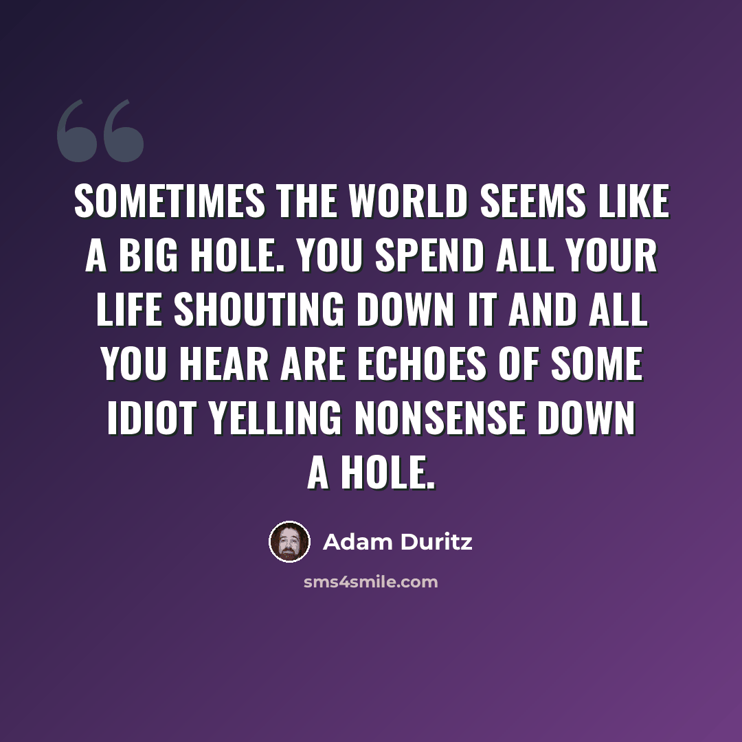 “Sometimes the world seems like a big hole. You spend all your life shouting down it and all you hear are echoes of some idiot yelling nonsense down a hole.” quote by Adam Duritz