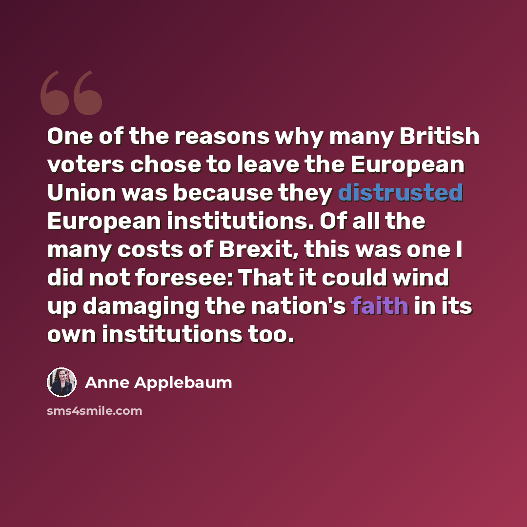 “One of the reasons why many British voters chose to leave the European Union was because they distrusted European institutions. Of all the many costs of Brexit, this was one I did not foresee: That it could wind up damaging the nation's faith in its own institutions too.” quote by Anne Applebaum