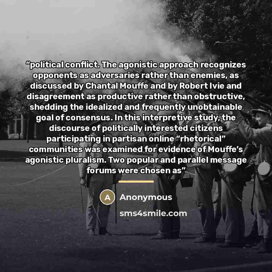 “political conflict. The agonistic approach recognizes opponents as adversaries rather than enemies, as discussed by Chantal Mouffe and by Robert Ivie and disagreement as productive rather than obstructive, shedding the idealized and frequently unobtainable goal of consensus. In this interpretive…” quote by Anonymous