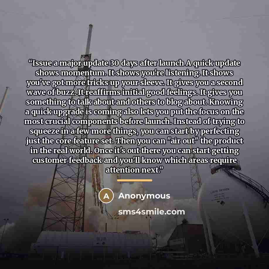 “Issue a major update 30 days after launch A quick update shows momentum. It shows you're listening. It shows you've got more tricks up your sleeve. It gives you a second wave of buzz. It reaffirms initial good feelings. It gives you something to talk about and others to blog about. Knowing a quick…” quote by Anonymous