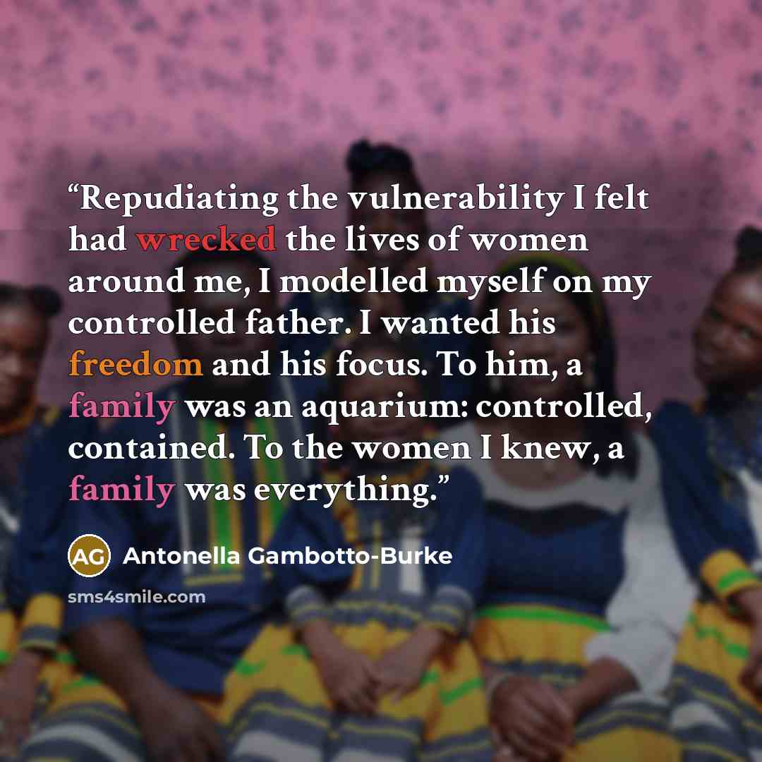 “Repudiating the vulnerability I felt had wrecked the lives of women around me, I modelled myself on my controlled father. I wanted his freedom and his focus. To him, a family was an aquarium: controlled, contained. To the women I knew, a family was everything.” quote by Antonella Gambotto-Burke