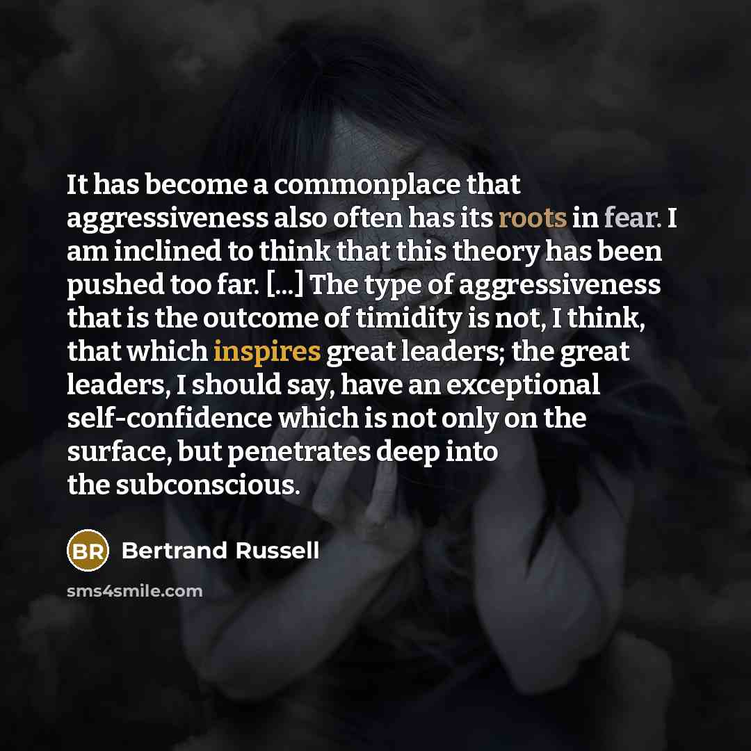 “It has become a commonplace that aggressiveness also often has its roots in fear. I am inclined to think that this theory has been pushed too far. [...] The type of aggressiveness that is the outcome of timidity is not, I think, that which inspires great leaders; the great leaders, I should say…” quote by Bertrand Russell