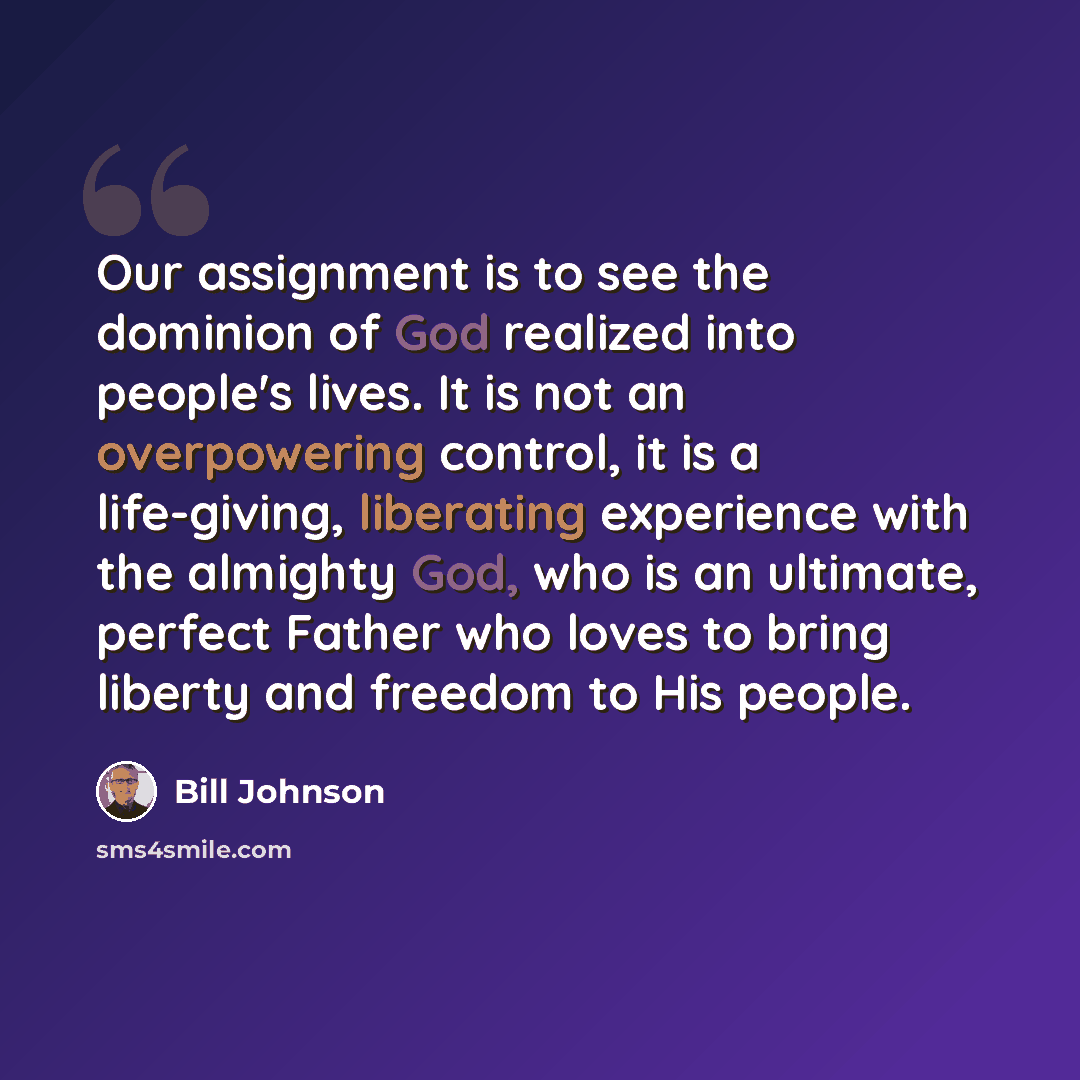 “Our assignment is to see the dominion of God realized into people's lives. It is not an overpowering control, it is a life-giving, liberating experience with the almighty God, who is an ultimate, perfect Father who loves to bring liberty and freedom to His people.” quote by Bill Johnson