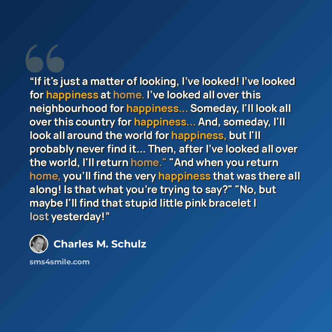 “If it's just a matter of looking, I've looked! I've looked for happiness at home. I've looked all over this neighbourhood for happiness... Someday, I'll look all over this country for happiness... And, someday, I'll look all around the world for happiness, but I'll probably never find it... Then…” quote by Charles M. Schulz