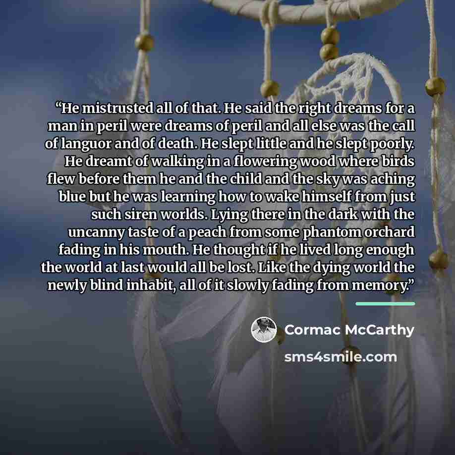 “He mistrusted all of that. He said the right dreams for a man in peril were dreams of peril and all else was the call of languor and of death. He slept little and he slept poorly. He dreamt of walking in a flowering wood where birds flew before them he and the child and the sky was aching blue but…” quote by Cormac McCarthy