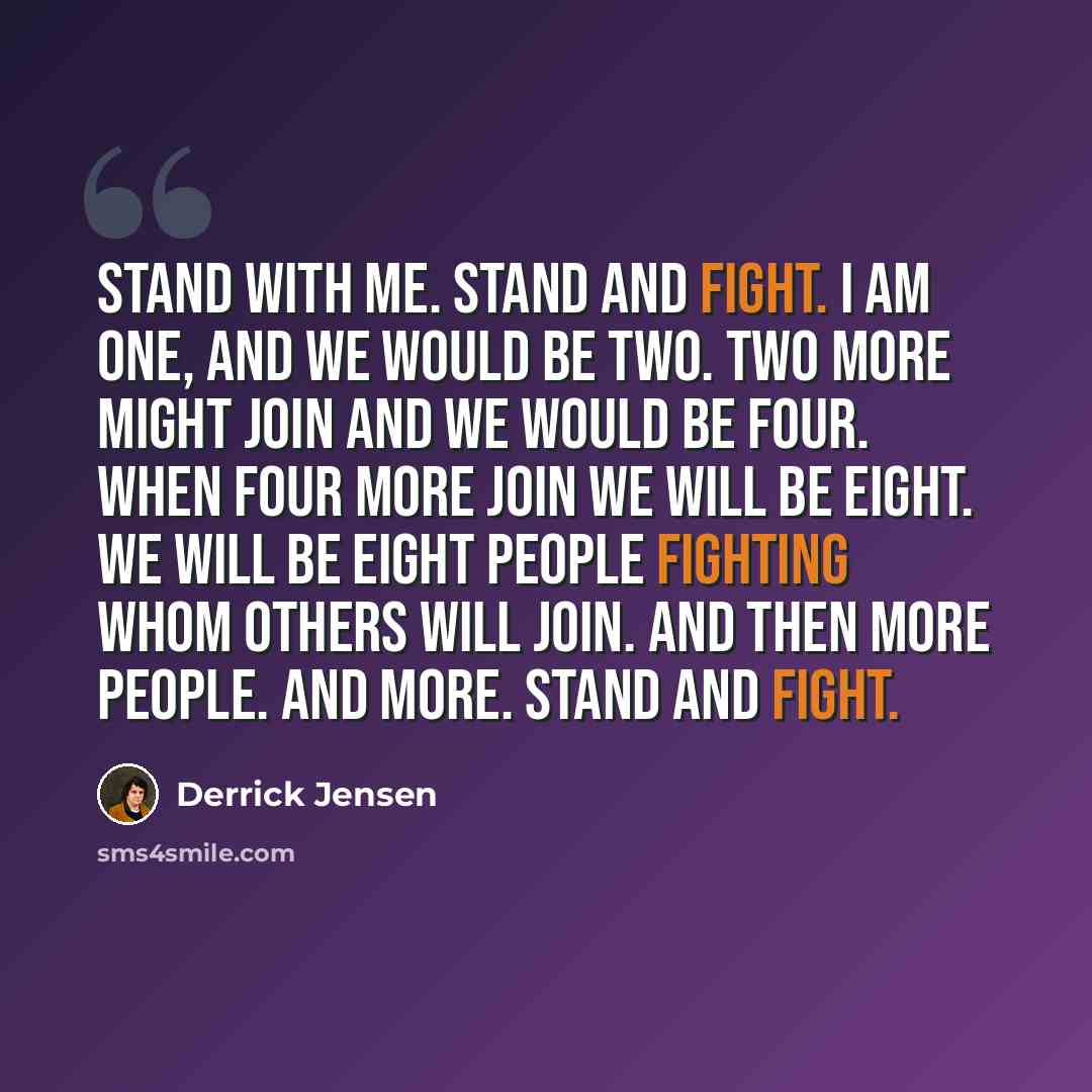 “Stand with me. Stand and fight. I am one, and we would be two. Two more might join and we would be four. When four more join we will be eight. We will be eight people fighting whom others will join. And then more people. And more. Stand and fight.” quote by Derrick Jensen
