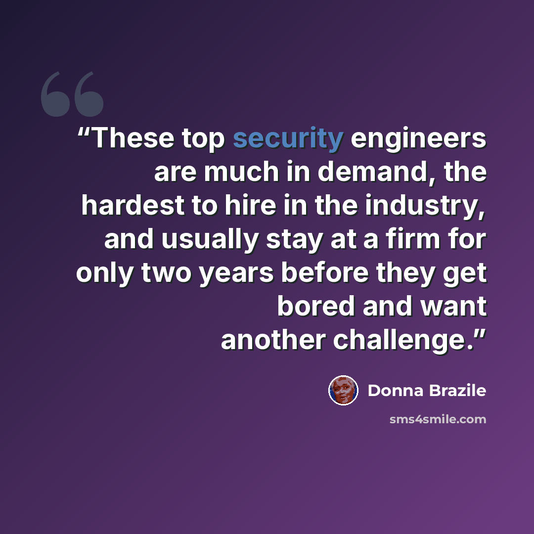 “These top security engineers are much in demand, the hardest to hire in the industry, and usually stay at a firm for only two years before they get bored and want another challenge.” quote by Donna Brazile