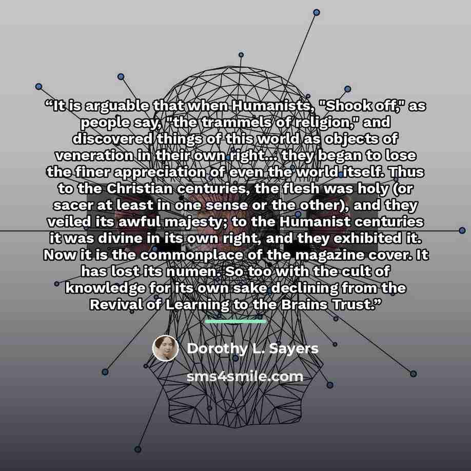 “It is arguable that when Humanists, "Shook off," as people say, "the trammels of religion," and discovered things of this world as objects of veneration in their own right... they began to lose the finer appreciation of even the world itself. Thus to the Christian centuries, the flesh was holy (or…” quote by Dorothy L. Sayers