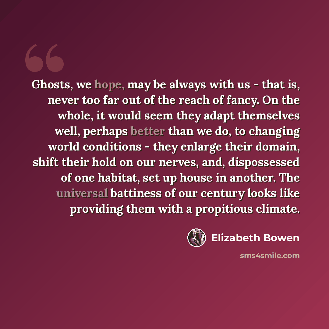 “Ghosts, we hope, may be always with us - that is, never too far out of the reach of fancy. On the whole, it would seem they adapt themselves well, perhaps better than we do, to changing world conditions - they enlarge their domain, shift their hold on our nerves, and, dispossessed of one habitat…” quote by Elizabeth Bowen