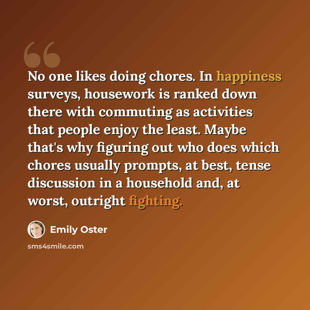 “No one likes doing chores. In happiness surveys, housework is ranked down there with commuting as activities that people enjoy the least. Maybe that's why figuring out who does which chores usually prompts, at best, tense discussion in a household and, at worst, outright fighting.” quote by Emily Oster