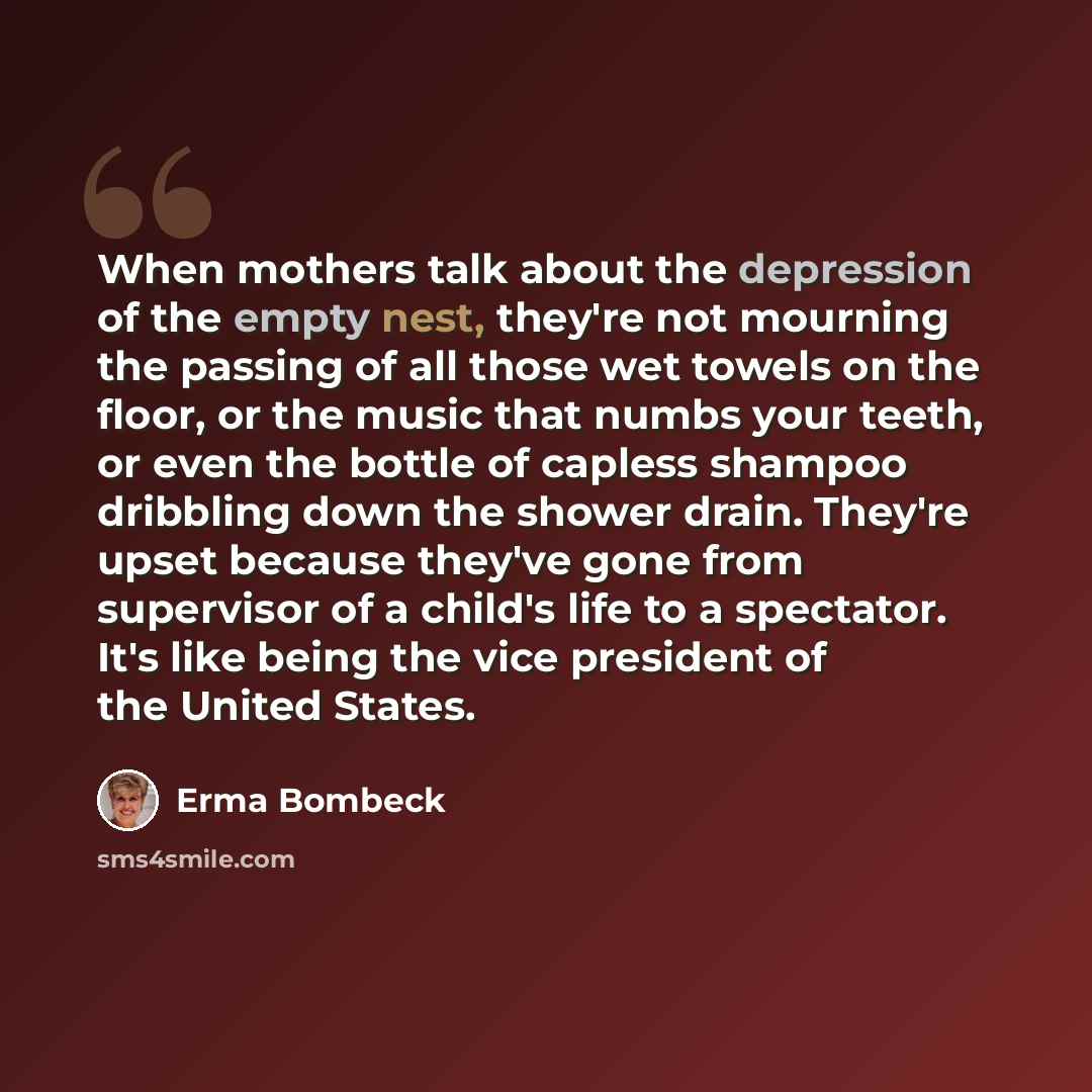 “When mothers talk about the depression of the empty nest, they're not mourning the passing of all those wet towels on the floor, or the music that numbs your teeth, or even the bottle of capless shampoo dribbling down the shower drain. They're upset because they've gone from supervisor of a…” quote by Erma Bombeck