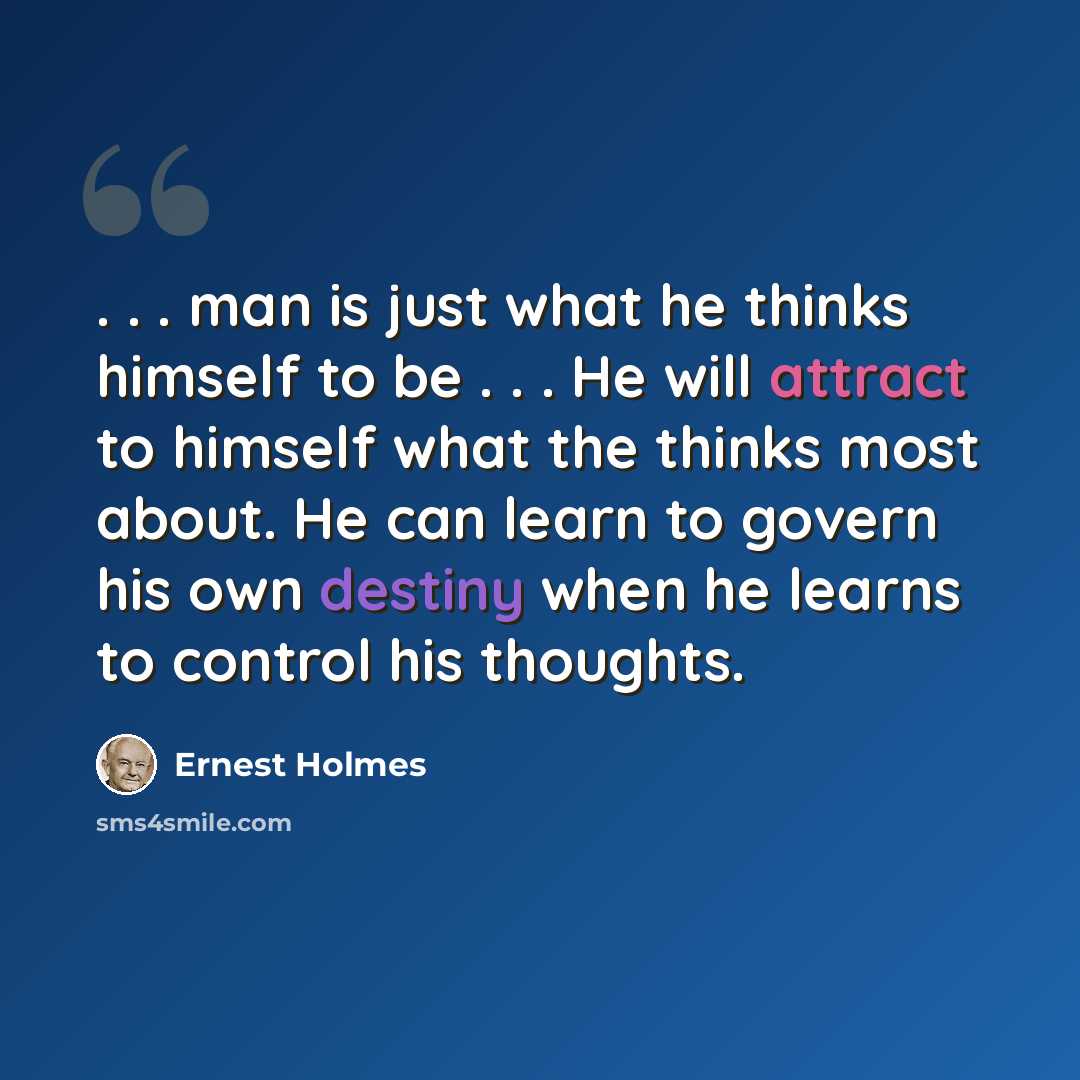 “. . . man is just what he thinks himself to be . . . He will attract to himself what the thinks most about. He can learn to govern his own destiny when he learns to control his thoughts.” quote by Ernest Holmes