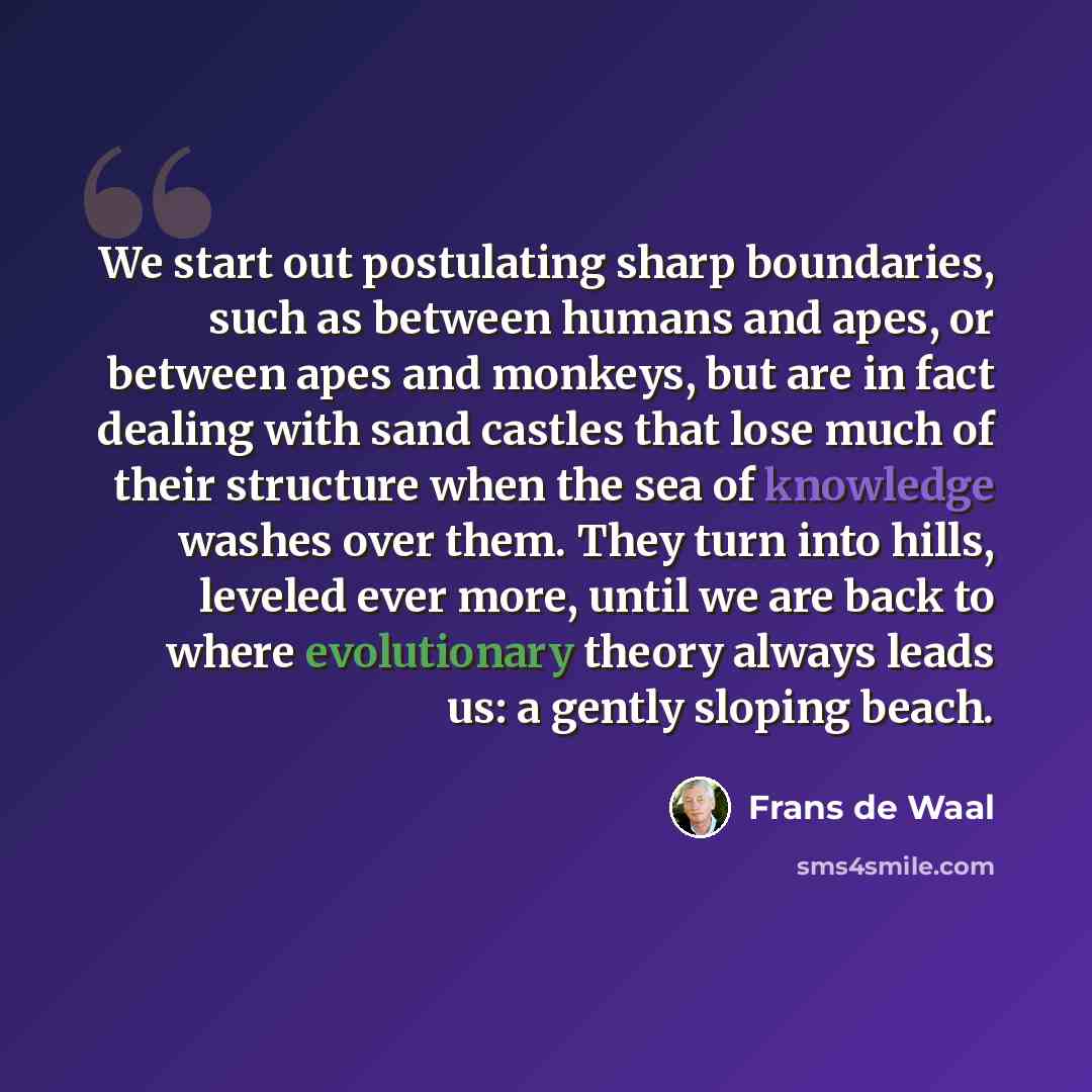 “We start out postulating sharp boundaries, such as between humans and apes, or between apes and monkeys, but are in fact dealing with sand castles that lose much of their structure when the sea of knowledge washes over them. They turn into hills, leveled ever more, until we are back to where…” quote by Frans de Waal