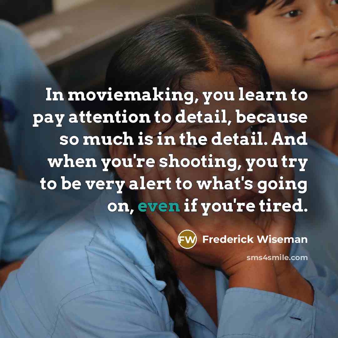 “In moviemaking, you learn to pay attention to detail, because so much is in the detail. And when you're shooting, you try to be very alert to what's going on, even if you're tired.” quote by Frederick Wiseman
