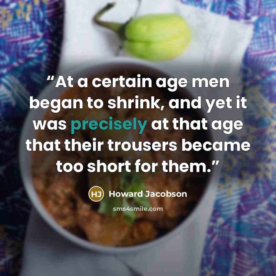 “At a certain age men began to shrink, and yet it was precisely at that age that their trousers became too short for them.” quote by Howard Jacobson