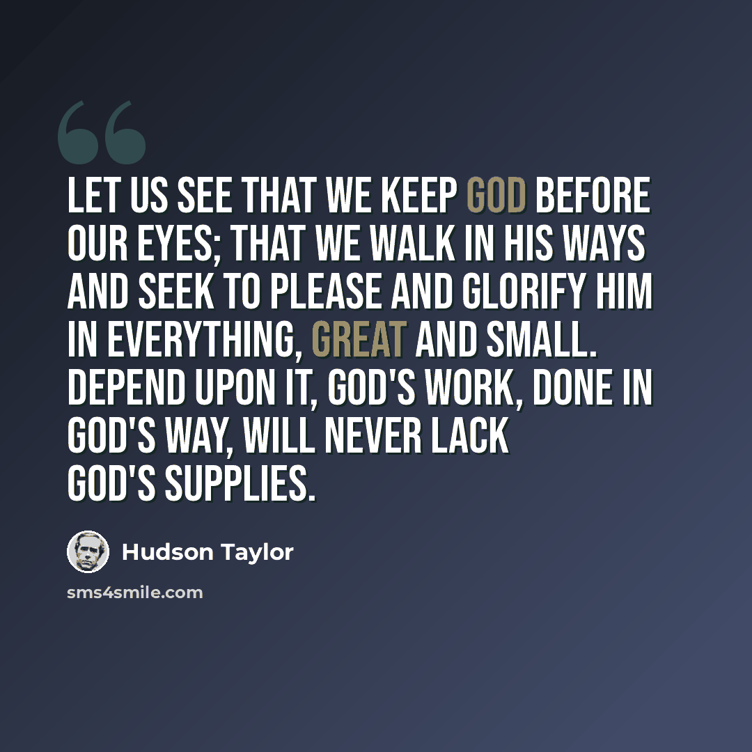 “Let us see that we keep God before our eyes; that we walk in His ways and seek to please and glorify Him in everything, great and small. Depend upon it, God's work, done in God's way, will never lack God's supplies.” quote by Hudson Taylor