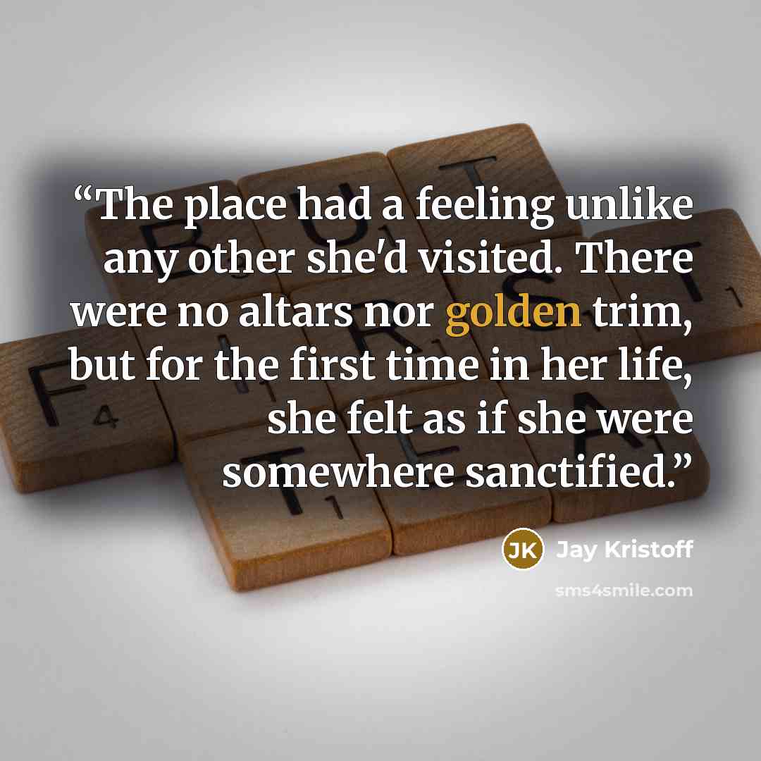 “The place had a feeling unlike any other she'd visited. There were no altars nor golden trim, but for the first time in her life, she felt as if she were somewhere sanctified.” quote by Jay Kristoff