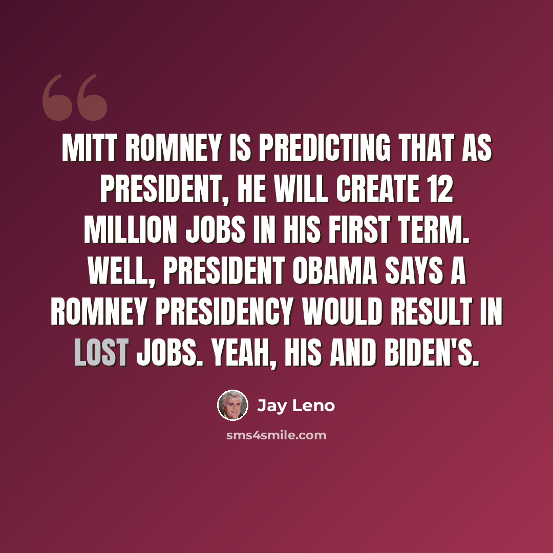 “Mitt Romney is predicting that as president, he will create 12 million jobs in his first term. Well, President Obama says a Romney presidency would result in lost jobs. Yeah, his and Biden's.” quote by Jay Leno