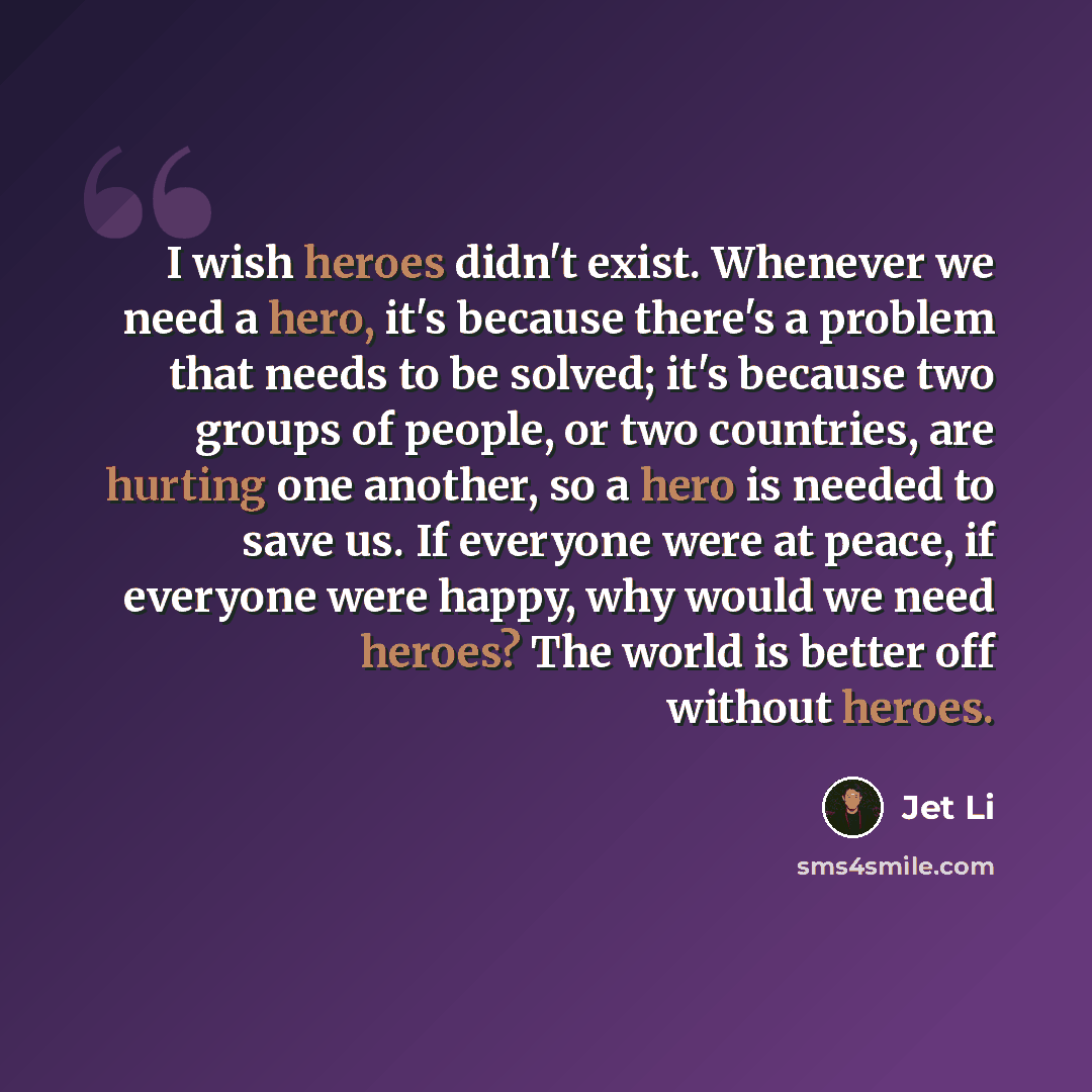 “I wish heroes didn't exist. Whenever we need a hero, it's because there's a problem that needs to be solved; it's because two groups of people, or two countries, are hurting one another, so a hero is needed to save us. If everyone were at peace, if everyone were happy, why would we need heroes?…” quote by Jet Li