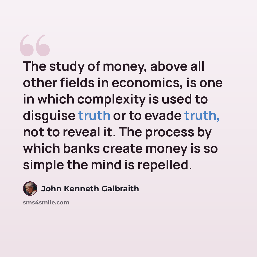 “The study of money, above all other fields in economics, is one in which complexity is used to disguise truth or to evade truth, not to reveal it. The process by which banks create money is so simple the mind is repelled.” quote by John Kenneth Galbraith