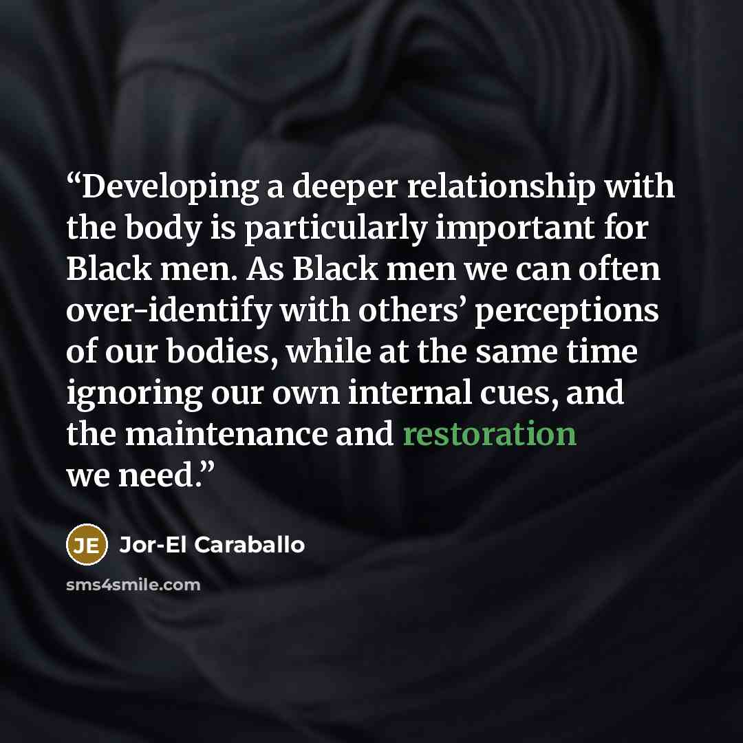 “Developing a deeper relationship with the body is particularly important for Black men. As Black men we can often over-identify with others’ perceptions of our bodies, while at the same time ignoring our own internal cues, and the maintenance and restoration we need.” quote by Jor-El Caraballo
