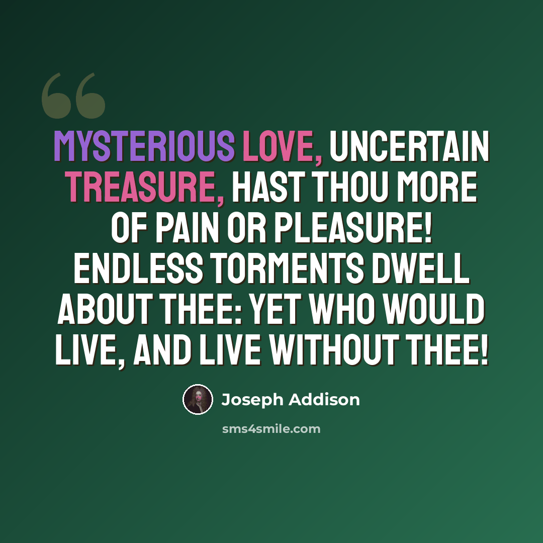 “Mysterious love, uncertain treasure, hast thou more of pain or pleasure! Endless torments dwell about thee: Yet who would live, and live without thee!” quote by Joseph Addison