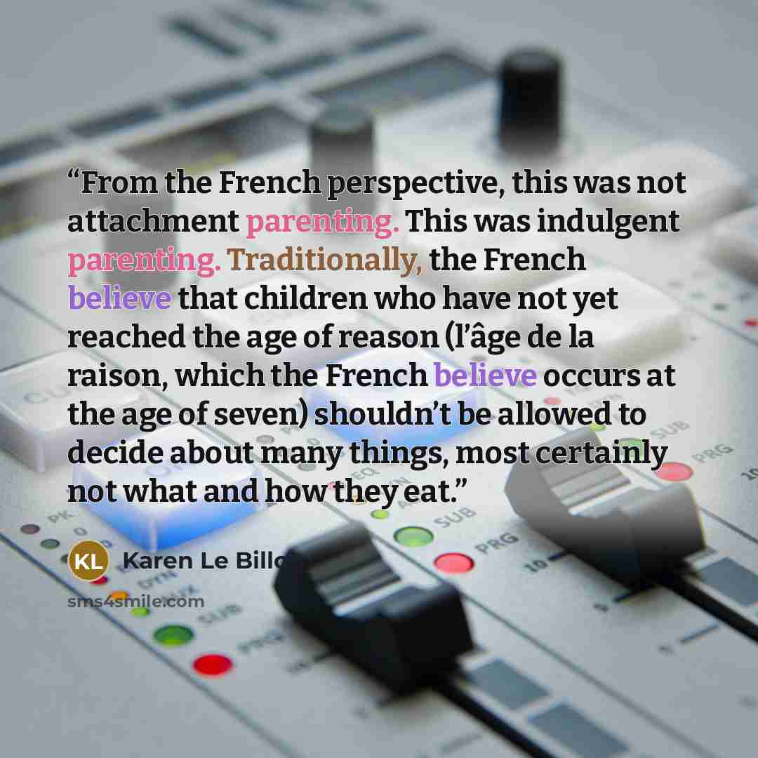 “From the French perspective, this was not attachment parenting. This was indulgent parenting. Traditionally, the French believe that children who have not yet reached the age of reason (l’âge de la raison, which the French believe occurs at the age of seven) shouldn’t be allowed to decide about…” quote by Karen Le Billon