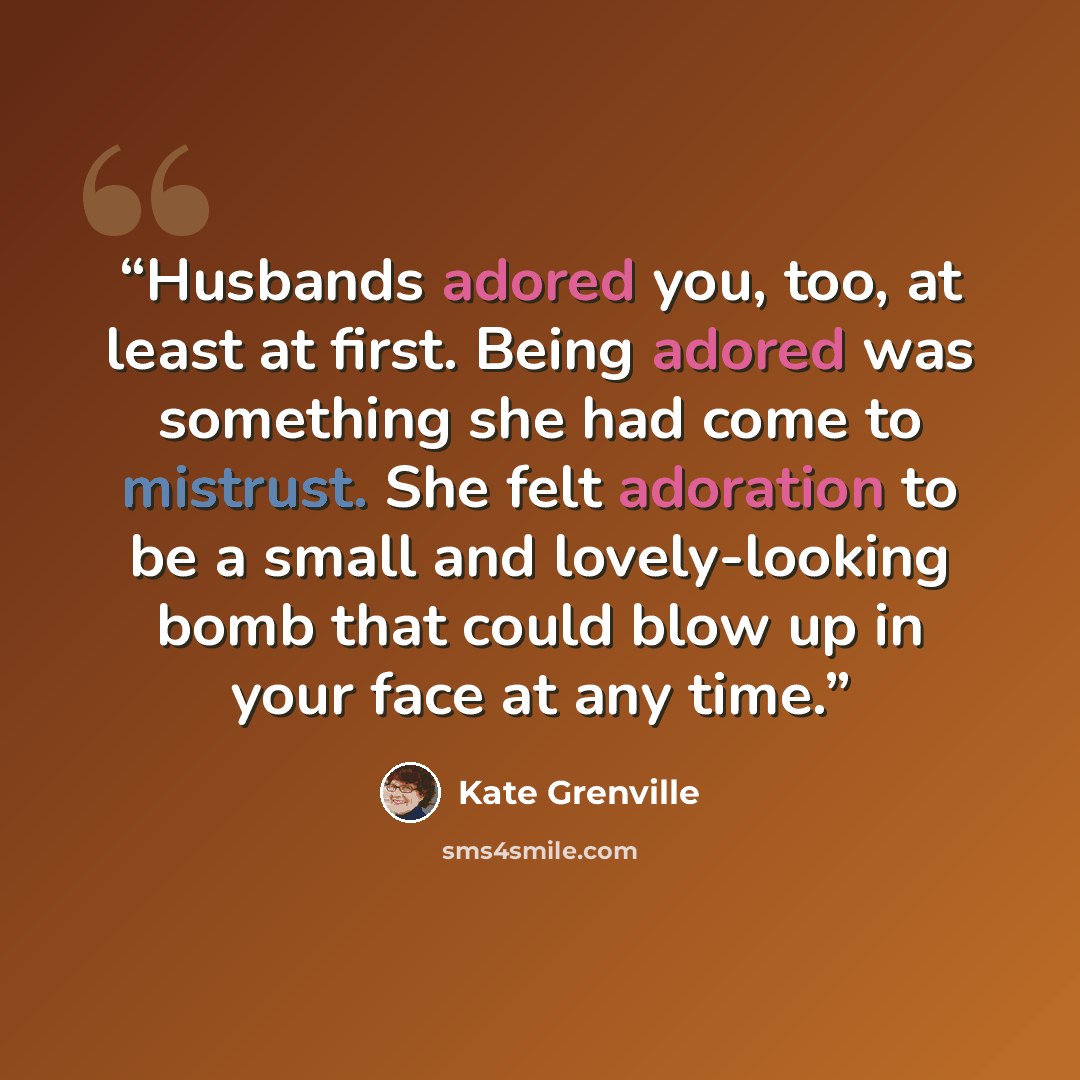 “Husbands adored you, too, at least at first. Being adored was something she had come to mistrust. She felt adoration to be a small and lovely-looking bomb that could blow up in your face at any time.” quote by Kate Grenville