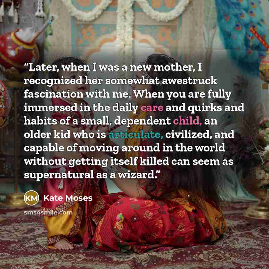 “Later, when I was a new mother, I recognized her somewhat awestruck fascination with me. When you are fully immersed in the daily care and quirks and habits of a small, dependent child, an older kid who is articulate, civilized, and capable of moving around in the world without getting itself…” quote by Kate Moses