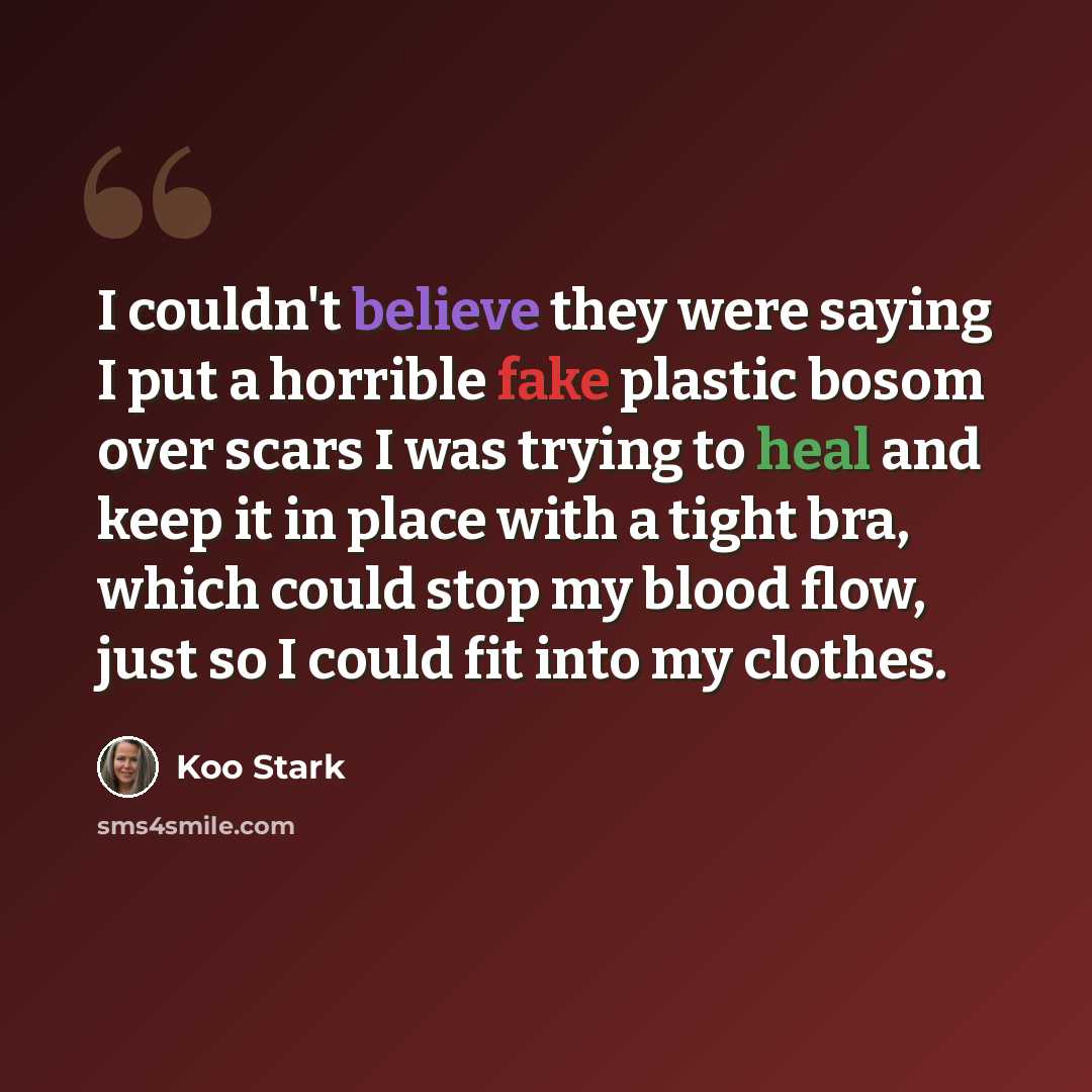 “I couldn't believe they were saying I put a horrible fake plastic bosom over scars I was trying to heal and keep it in place with a tight bra, which could stop my blood flow, just so I could fit into my clothes.” quote by Koo Stark
