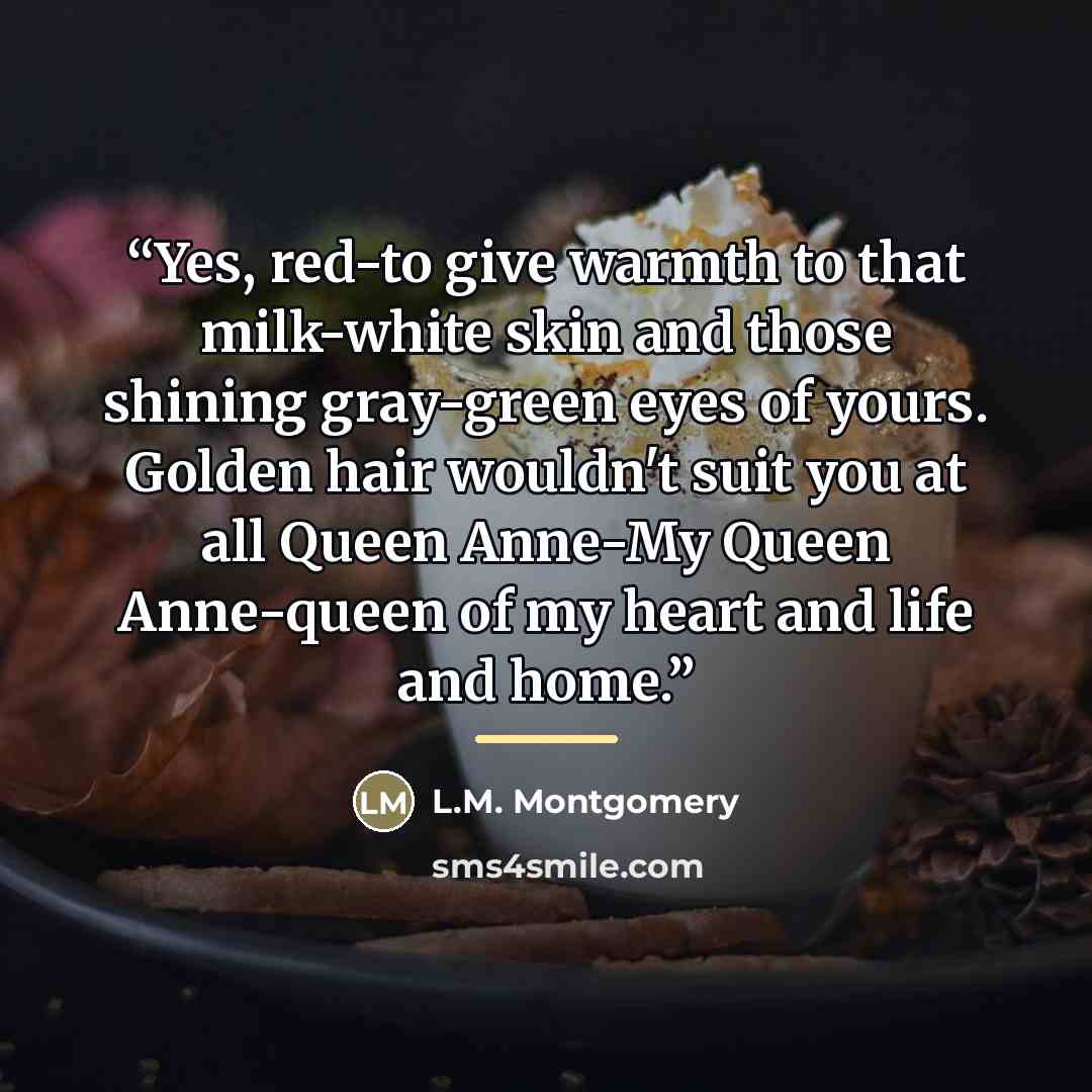 “Yes, red-to give warmth to that milk-white skin and those shining gray-green eyes of yours. Golden hair wouldn't suit you at all Queen Anne-My Queen Anne-queen of my heart and life and home.” quote by L.M. Montgomery
