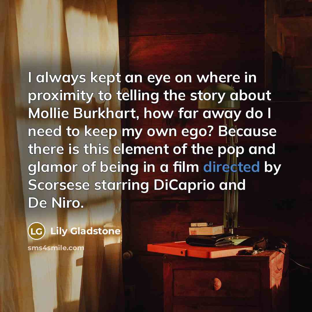 “I always kept an eye on where in proximity to telling the story about Mollie Burkhart, how far away do I need to keep my own ego? Because there is this element of the pop and glamor of being in a film directed by Scorsese starring DiCaprio and De Niro.” quote by Lily Gladstone