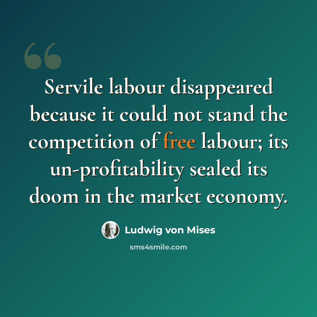 “Servile labour disappeared because it could not stand the competition of free labour; its un-profitability sealed its doom in the market economy.” quote by Ludwig von Mises