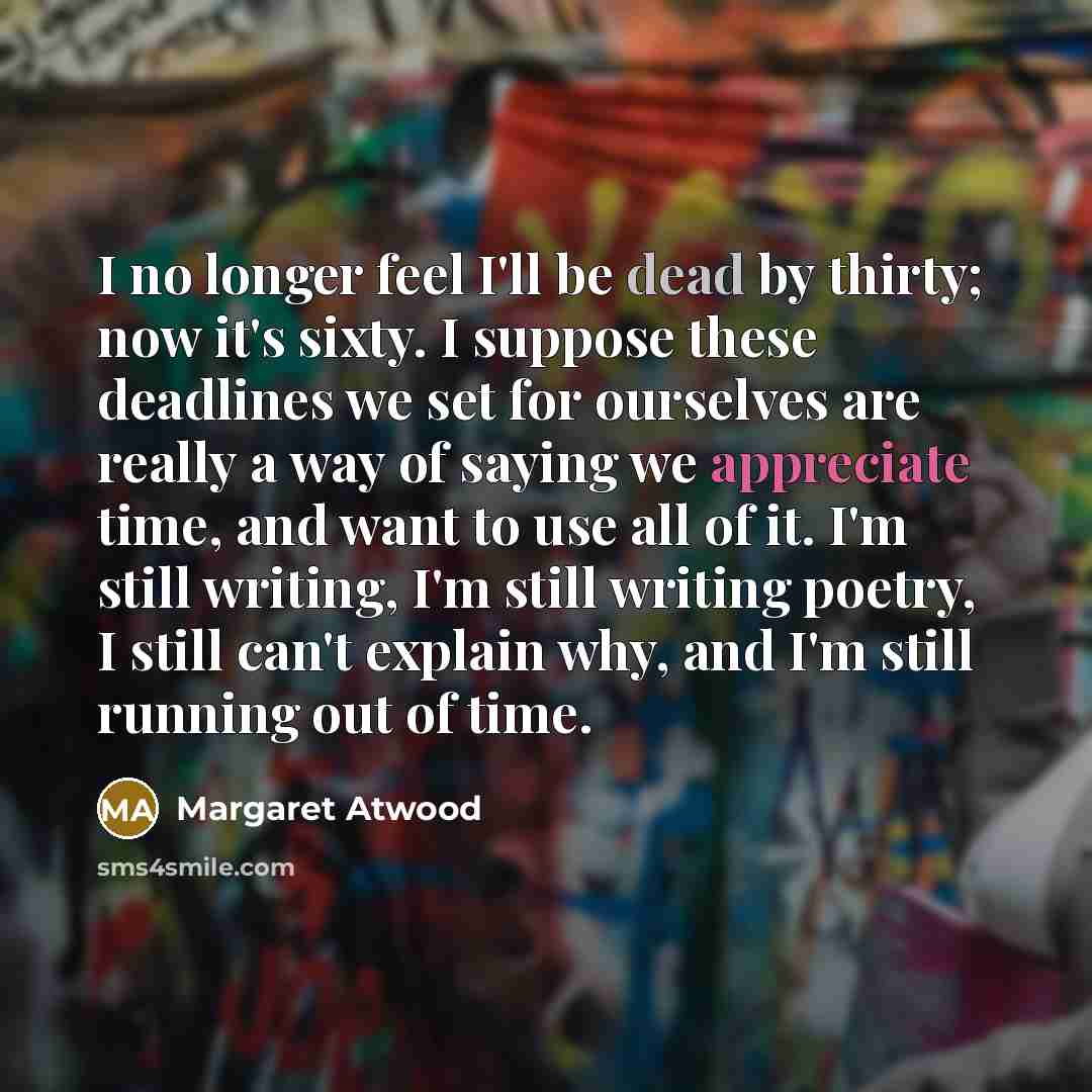 “I no longer feel I'll be dead by thirty; now it's sixty. I suppose these deadlines we set for ourselves are really a way of saying we appreciate time, and want to use all of it. I'm still writing, I'm still writing poetry, I still can't explain why, and I'm still running out of time.” quote by Margaret Atwood