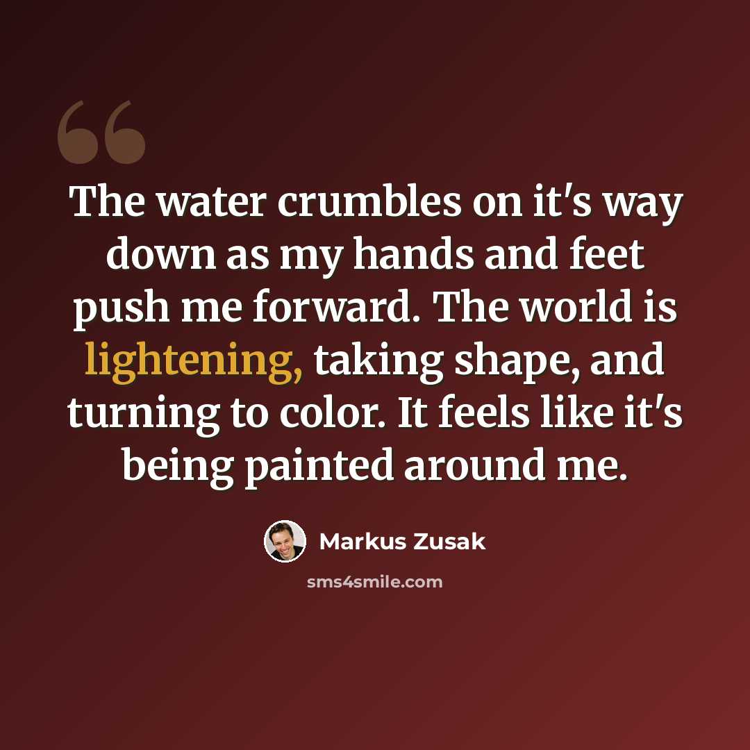 “The water crumbles on it's way down as my hands and feet push me forward. The world is lightening, taking shape, and turning to color. It feels like it's being painted around me.” quote by Markus Zusak