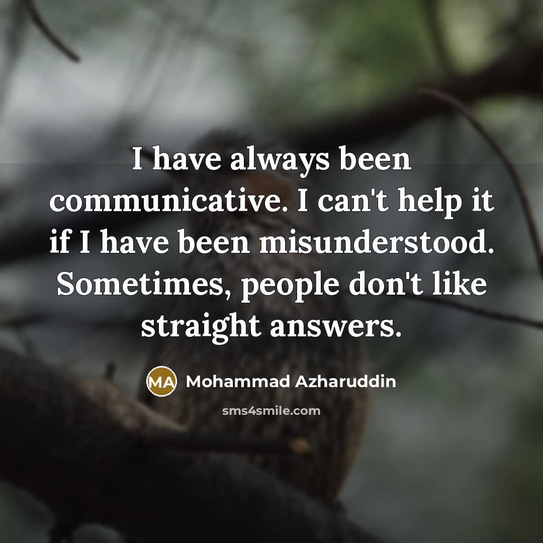 “I have always been communicative. I can't help it if I have been misunderstood. Sometimes, people don't like straight answers.” quote by Mohammad Azharuddin
