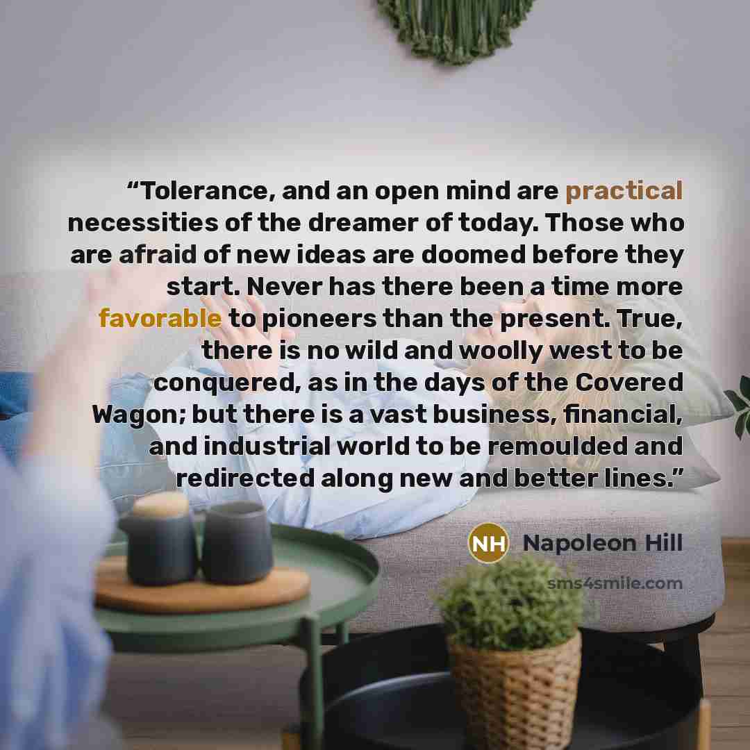 “Tolerance, and an open mind are practical necessities of the dreamer of today. Those who are afraid of new ideas are doomed before they start. Never has there been a time more favorable to pioneers than the present. True, there is no wild and woolly west to be conquered, as in the days of the…” quote by Napoleon Hill