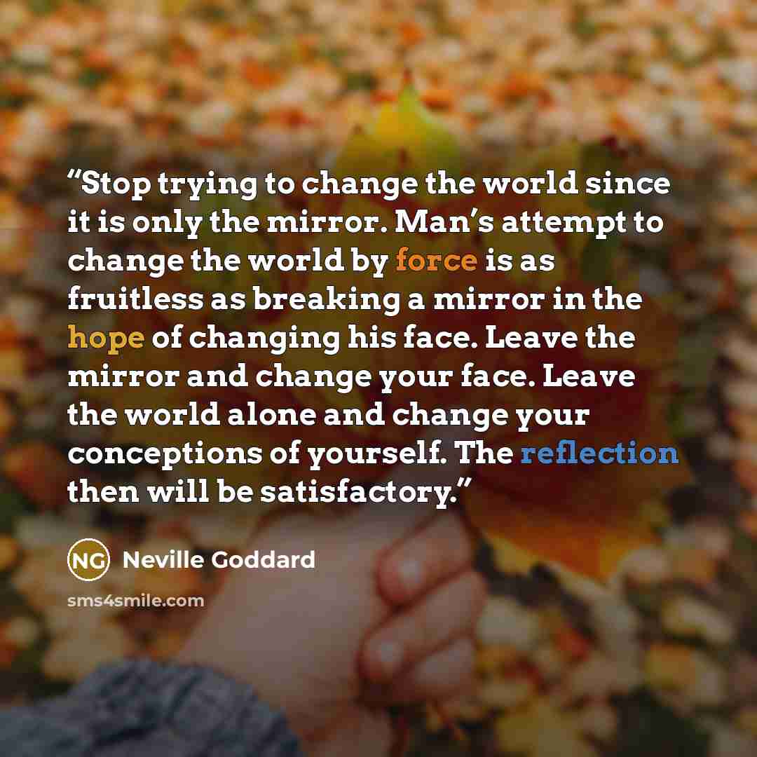 “Stop trying to change the world since it is only the mirror. Man’s attempt to change the world by force is as fruitless as breaking a mirror in the hope of changing his face. Leave the mirror and change your face. Leave the world alone and change your conceptions of yourself. The reflection then…” quote by Neville Goddard