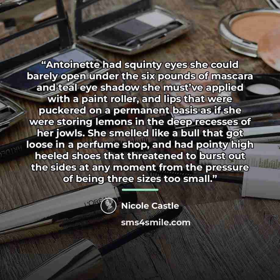 “Antoinette had squinty eyes she could barely open under the six pounds of mascara and teal eye shadow she must’ve applied with a paint roller, and lips that were puckered on a permanent basis as if she were storing lemons in the deep recesses of her jowls. She smelled like a bull that got loose in…” quote by Nicole Castle