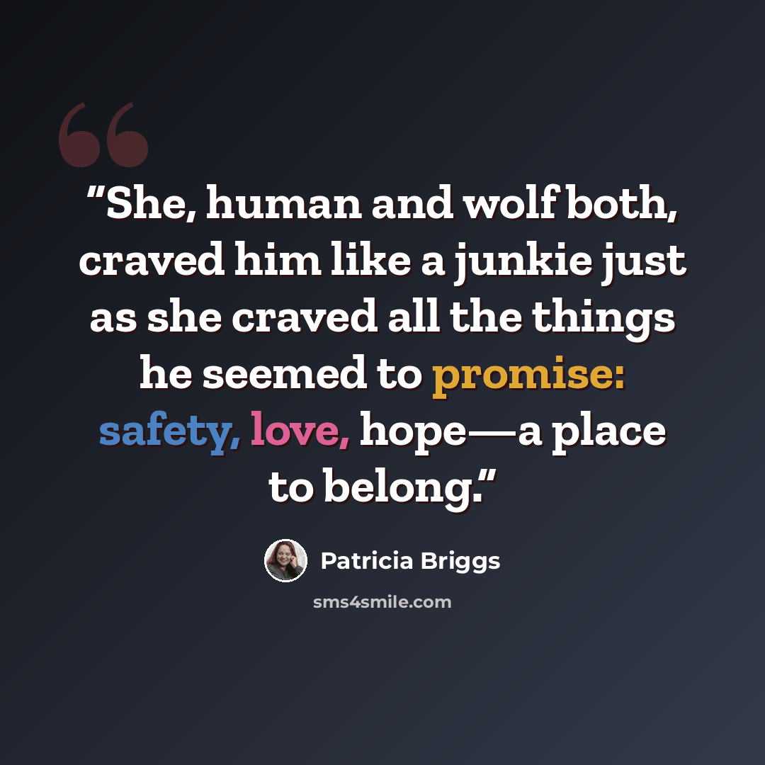 “She, human and wolf both, craved him like a junkie just as she craved all the things he seemed to promise: safety, love, hope—a place to belong.” quote by Patricia Briggs
