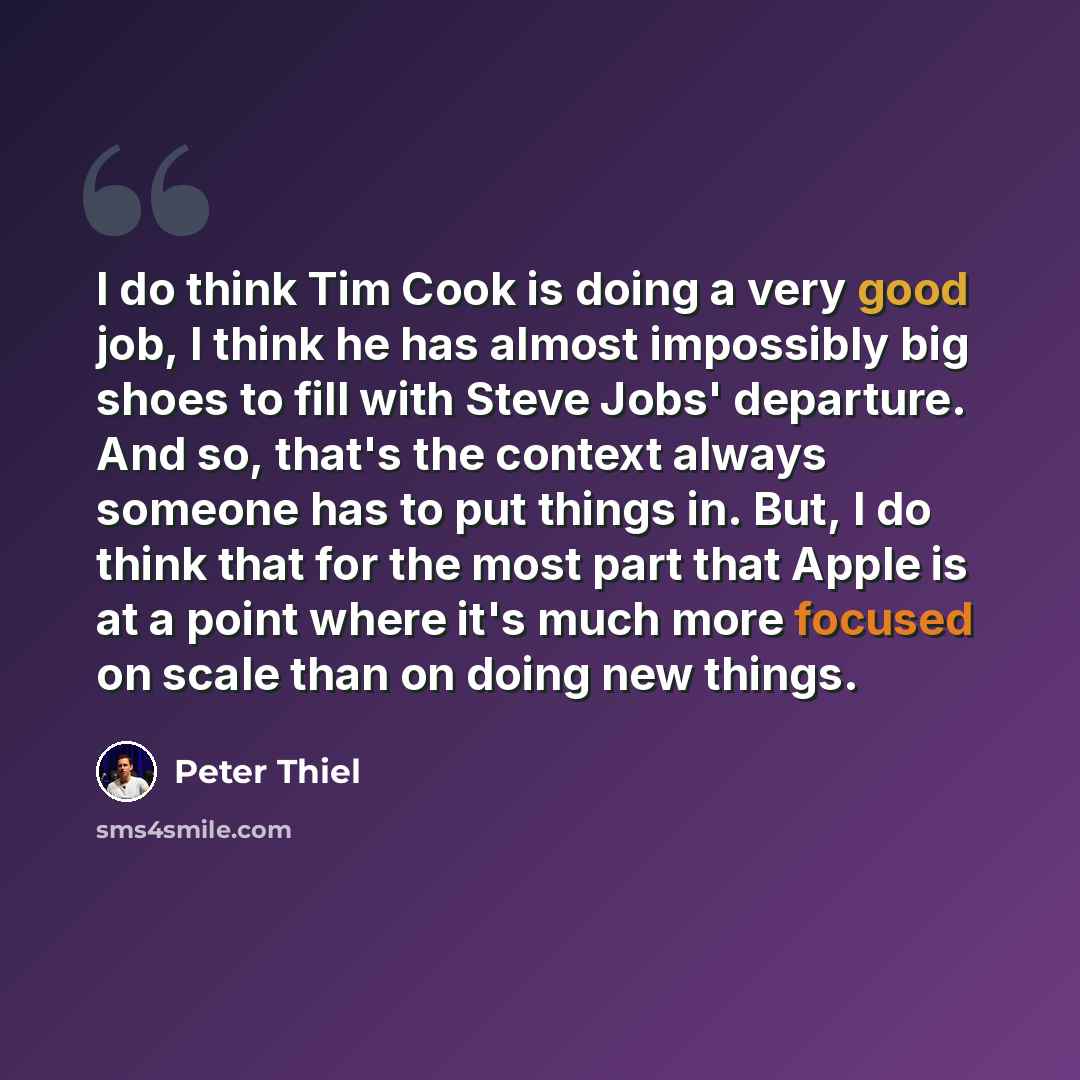 “I do think Tim Cook is doing a very good job, I think he has almost impossibly big shoes to fill with Steve Jobs' departure. And so, that's the context always someone has to put things in. But, I do think that for the most part that Apple is at a point where it's much more focused on scale than on…” quote by Peter Thiel