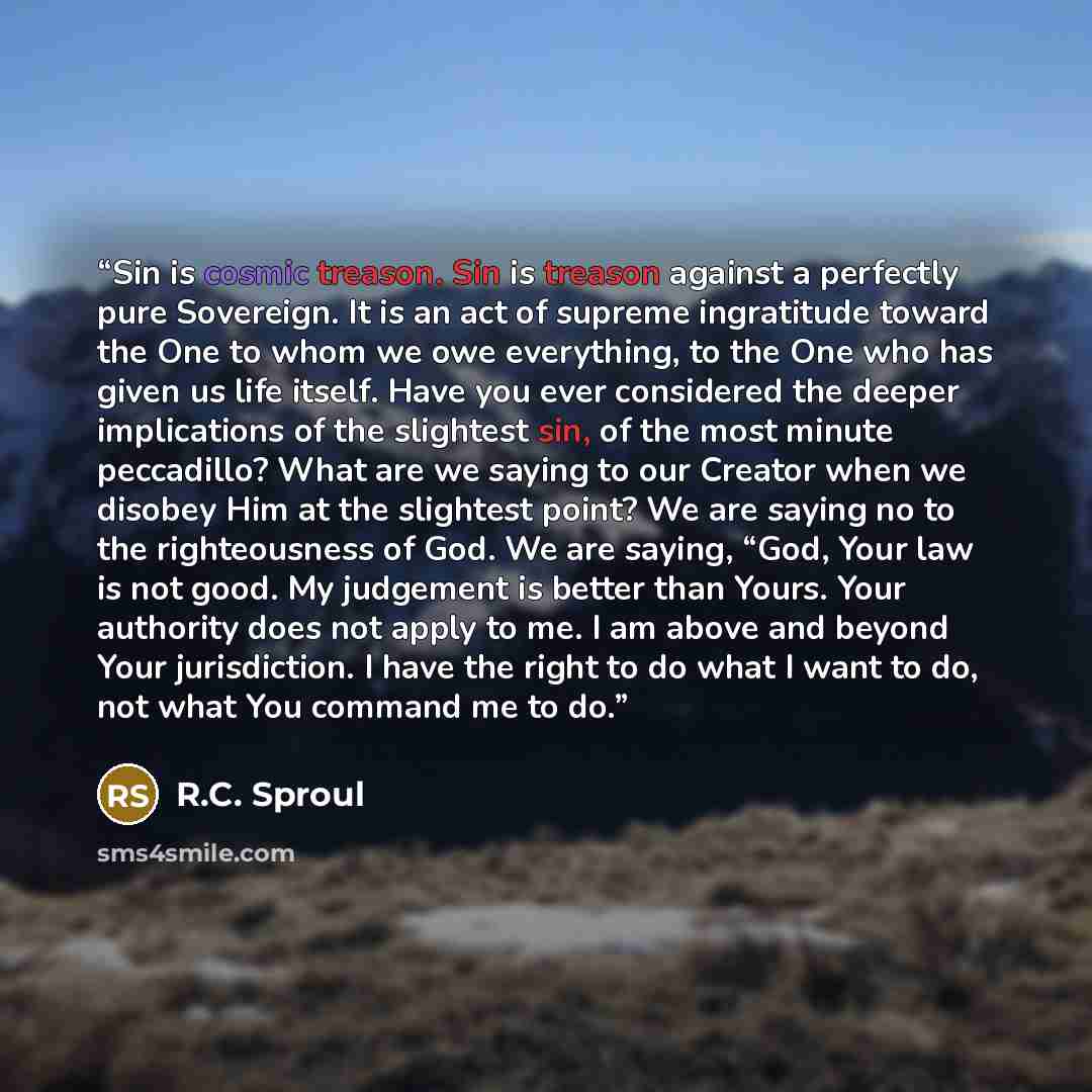 “Sin is cosmic treason. Sin is treason against a perfectly pure Sovereign. It is an act of supreme ingratitude toward the One to whom we owe everything, to the One who has given us life itself. Have you ever considered the deeper implications of the slightest sin, of the most minute peccadillo?…” quote by R.C. Sproul