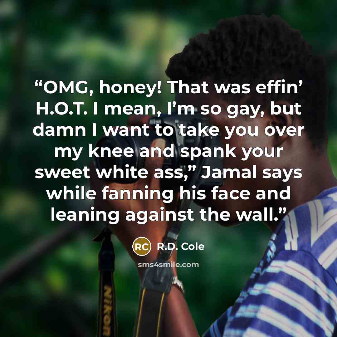 “OMG, honey! That was effin’ H.O.T. I mean, I’m so gay, but damn I want to take you over my knee and spank your sweet white ass,” Jamal says while fanning his face and leaning against the wall.” quote by R.D. Cole